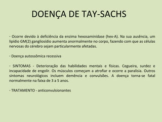 DOENÇA DE TAY-SACHS
- Ocorre devido à deficiência da enzima hexosaminidase (hex-A). Na sua ausência, um
lipídio GM(2) gangliosídio aumenta anormalmente no corpo, fazendo com que as células
nervosas do cérebro sejam particularmente afetadas.
- Doença autossômica recessiva
- SINTOMAS - Deterioração das habilidades mentais e físicas. Cegueira, surdez e
incapacidade de engolir. Os músculos começam a atrofiar e ocorre a paralisia. Outros
sintomas neurológicos incluem demência e convulsões. A doença torna-se fatal
normalmente na faixa de 3 a 5 anos.
- TRATAMENTO - anticonvulsionantes
 