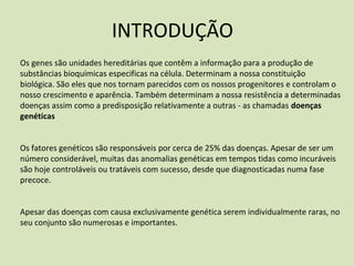 Os genes são unidades hereditárias que contêm a informação para a produção de
substâncias bioquímicas especificas na célula. Determinam a nossa constituição
biológica. São eles que nos tornam parecidos com os nossos progenitores e controlam o
nosso crescimento e aparência. Também determinam a nossa resistência a determinadas
doenças assim como a predisposição relativamente a outras ‐ as chamadas doenças
genéticas
Os fatores genéticos são responsáveis por cerca de 25% das doenças. Apesar de ser um
número considerável, muitas das anomalias genéticas em tempos tidas como incuráveis
são hoje controláveis ou tratáveis com sucesso, desde que diagnosticadas numa fase
precoce.
Apesar das doenças com causa exclusivamente genética serem individualmente raras, no
seu conjunto são numerosas e importantes.
INTRODUÇÃO
 
