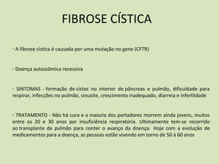 FIBROSE CÍSTICA
- A fibrose cística é causada por uma mutação no gene (CFTR)
- Doença autossômica recessiva
- SINTOMAS - formação de cistos no interior do pâncreas e pulmão, dificuldade para
respirar, infecções no pulmão, sinusite, crescimento inadequado, diarreia e infertlidade
- TRATAMENTO - Não há cura e a maioria dos portadores morrem ainda jovens, muitos
entre os 20 e 30 anos por insuficiência respiratória. Ultimamente tem-se recorrido
ao transplante de pulmão para conter o avanço da doença. Hoje com a evolução de
medicamentos para a doença, as pessoas estão vivendo em torno de 50 à 60 anos
 