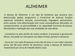 ALZHEIMER
-A doença de Alzheimer é um tipo de demência que provoca uma
deterioração global, progressiva e irreversível de diversas funções
cognitivas (memória, atenção, concentração, linguagem, pensamento,
entre outras). Esta deterioração tem como consequências alterações no
comportamento, na personalidade e na capacidade funcional da pessoa,
dificultando a realização das suas atividades de vida diária.
- Caracteriza-se pela atrofia do córtex cerebral. O processo é geralmente
difuso, mas pode ser mais grave nos lobos frontal, parietal e temporal.
- Cerca de 1 em cada 20 pessoas acima dos 65 anos e 1 em cada 5 pessoas
acima dos 80 anos sofrem de demência, sendo a doença de Alzheimer
responsável por cerca de metade destes casos.
 