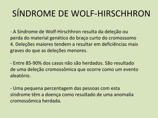 SÍNDROME DE WOLF-HIRSCHHRON
- A Síndrome de Wolf-Hirschhron resulta da deleção ou
perda do material genético do braço curto do cromossomo
4. Deleções maiores tendem a resultar em deficiências mais
graves do que as deleções menores.
- Entre 85-90% dos casos não são herdados. São resultado
de uma deleção cromossômica que ocorre como um evento
aleatório.
- Uma pequena percentagem das pessoas com esta
síndrome têm a doença como resultado de uma anomalia
cromossômica herdada.
 