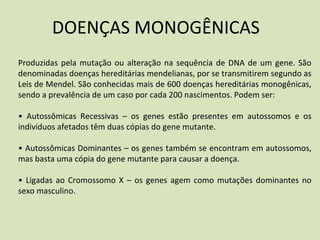 DOENÇAS MONOGÊNICAS
Produzidas pela mutação ou alteração na sequência de DNA de um gene. São
denominadas doenças hereditárias mendelianas, por se transmitirem segundo as
Leis de Mendel. São conhecidas mais de 600 doenças hereditárias monogênicas,
sendo a prevalência de um caso por cada 200 nascimentos. Podem ser:
• Autossômicas Recessivas – os genes estão presentes em autossomos e os
indivíduos afetados têm duas cópias do gene mutante.
• Autossômicas Dominantes – os genes também se encontram em autossomos,
mas basta uma cópia do gene mutante para causar a doença.
• Ligadas ao Cromossomo X – os genes agem como mutações dominantes no
sexo masculino.
 