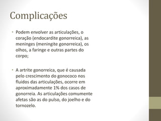 Complicações
• Podem envolver as articulações, o
coração (endocardite gonorreica), as
meninges (meningite gonorreica), os
olhos, a faringe e outras partes do
corpo;
• A artrite gonorreica, que é causada
pelo crescimento do gonococo nos
fluidos das articulações, ocorre em
aproximadamente 1% dos casos de
gonorreia. As articulações comumente
afetas são as do pulso, do joelho e do
tornozelo.
 