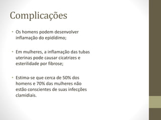 Complicações
• Os homens podem desenvolver
inflamação do epidídimo;
• Em mulheres, a inflamação das tubas
uterinas pode causar cicatrizes e
esterilidade por fibrose;
• Estima-se que cerca de 50% dos
homens e 70% das mulheres não
estão conscientes de suas infecções
clamidiais.
 