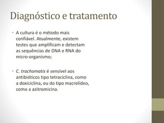 Diagnóstico e tratamento
• A cultura é o método mais
confiável. Atualmente, existem
testes que amplificam e detectam
as sequências de DNA e RNA do
micro-organismo;
• C. trachomatis é sensível aos
antibióticos tipo tetraciclina, como
a doxiciclina, ou do tipo macrolídeo,
como a azitromicina.
 