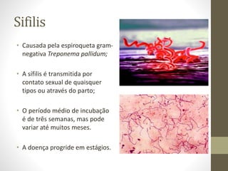 Sifilis
• Causada pela espiroqueta gram-
negativa Treponema pallidum;
• A sífilis é transmitida por
contato sexual de quaisquer
tipos ou através do parto;
• O período médio de incubação
é de três semanas, mas pode
variar até muitos meses.
• A doença progride em estágios.
 