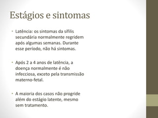 Estágios e sintomas
• Latência: os sintomas da sífilis
secundária normalmente regridem
após algumas semanas. Durante
esse período, não há sintomas.
• Após 2 a 4 anos de latência, a
doença normalmente é não
infecciosa, exceto pela transmissão
materno-fetal.
• A maioria dos casos não progride
além do estágio latente, mesmo
sem tratamento.
 
