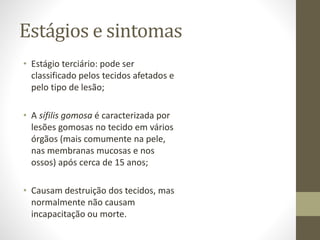 Estágios e sintomas
• Estágio terciário: pode ser
classificado pelos tecidos afetados e
pelo tipo de lesão;
• A sífilis gomosa é caracterizada por
lesões gomosas no tecido em vários
órgãos (mais comumente na pele,
nas membranas mucosas e nos
ossos) após cerca de 15 anos;
• Causam destruição dos tecidos, mas
normalmente não causam
incapacitação ou morte.
 