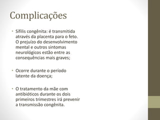 Complicações
• Sífilis congênita: é transmitida
através da placenta para o feto.
O prejuízo do desenvolvimento
mental e outros sintomas
neurológicos estão entre as
consequências mais graves;
• Ocorre durante o período
latente da doença;
• O tratamento da mãe com
antibióticos durante os dois
primeiros trimestres irá prevenir
a transmissão congênita.
 