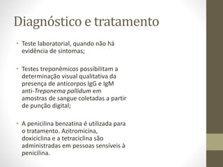 Diagnóstico e tratamento
• Teste laboratorial, quando não há
evidência de sintomas;
• Testes treponêmicos possibilitam a
determinação visual qualitativa da
presença de anticorpos IgG e IgM
anti-Treponema pallidum em
amostras de sangue coletadas a partir
de punção digital;
• A penicilina benzatina é utilizada para
o tratamento. Azitromicina,
doxiciclina e a tetraciclina são
administradas em pessoas sensíveis à
penicilina.
 