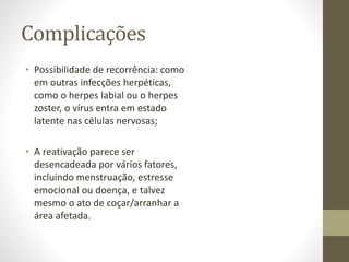 Complicações
• Possibilidade de recorrência: como
em outras infecções herpéticas,
como o herpes labial ou o herpes
zoster, o vírus entra em estado
latente nas células nervosas;
• A reativação parece ser
desencadeada por vários fatores,
incluindo menstruação, estresse
emocional ou doença, e talvez
mesmo o ato de coçar/arranhar a
área afetada.
 