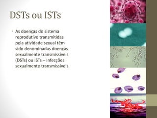 DSTs ou ISTs
• As doenças do sistema
reprodutivo transmitidas
pela atividade sexual têm
sido denominadas doenças
sexualmente transmissíveis
(DSTs) ou ISTs – Infecções
sexualmente transmissíveis.
 