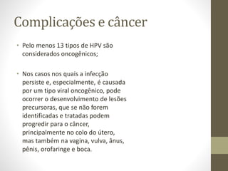 Complicações e câncer
• Pelo menos 13 tipos de HPV são
considerados oncogênicos;
• Nos casos nos quais a infecção
persiste e, especialmente, é causada
por um tipo viral oncogênico, pode
ocorrer o desenvolvimento de lesões
precursoras, que se não forem
identificadas e tratadas podem
progredir para o câncer,
principalmente no colo do útero,
mas também na vagina, vulva, ânus,
pênis, orofaringe e boca.
 