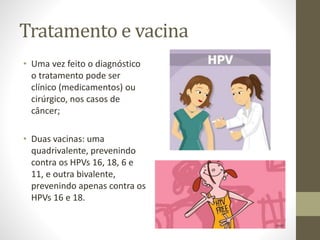 Tratamento e vacina
• Uma vez feito o diagnóstico
o tratamento pode ser
clínico (medicamentos) ou
cirúrgico, nos casos de
câncer;
• Duas vacinas: uma
quadrivalente, prevenindo
contra os HPVs 16, 18, 6 e
11, e outra bivalente,
prevenindo apenas contra os
HPVs 16 e 18.
 