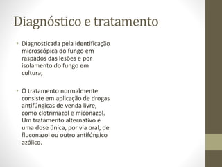 Diagnóstico e tratamento
• Diagnosticada pela identificação
microscópica do fungo em
raspados das lesões e por
isolamento do fungo em
cultura;
• O tratamento normalmente
consiste em aplicação de drogas
antifúngicas de venda livre,
como clotrimazol e miconazol.
Um tratamento alternativo é
uma dose única, por via oral, de
fluconazol ou outro antifúngico
azólico.
 
