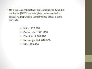 • No Brasil, as estimativas da Organização Mundial
de Saúde (OMS) de infecções de transmissão
sexual na população sexualmente ativa, a cada
ano, são:
 Sífilis: 937.000
 Gonorreia: 1.541.800
 Clamídia: 1.967.200
 Herpes genital: 640.900
 HPV: 685.400
 