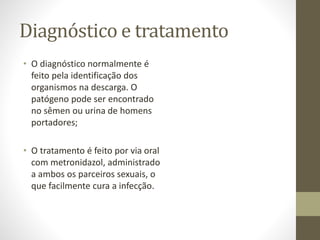 Diagnóstico e tratamento
• O diagnóstico normalmente é
feito pela identificação dos
organismos na descarga. O
patógeno pode ser encontrado
no sêmen ou urina de homens
portadores;
• O tratamento é feito por via oral
com metronidazol, administrado
a ambos os parceiros sexuais, o
que facilmente cura a infecção.
 