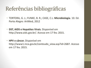 Referências bibliográficas
• TORTORA, G. J.; FUNKE, B. R.; CASE, C.L. Microbiologia. 10. Ed.
Porto Alegre: ArtMed, 2012
• DST, AIDS e Hepatites Virais. Disponível em
http://www.aids.gov.br/. Acesso em 17 fev. 2015.
• HPV e câncer. Disponível em
http://www1.inca.gov.br/conteudo_view.asp?id=2687. Acesso
em 17 fev. 2015.
 