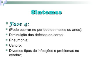 SintomasSintomas
 Fase 4:Fase 4:
 (Pode ocorrer no período de meses ou anos);
 Diminuição das defesas do corpo;
 Pneumonia;
 Cancro;
 Diversos tipos de infecções e problemas no
cérebro;
 