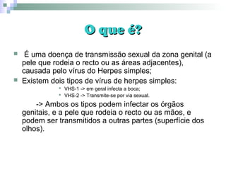 O que é?O que é?
 É uma doença de transmissão sexual da zona genital (a
pele que rodeia o recto ou as áreas adjacentes),
causada pelo vírus do Herpes simples;
 Existem dois tipos de vírus de herpes simples:
 VHS-1 -> em geral infecta a boca;
 VHS-2 -> Transmite-se por via sexual.
-> Ambos os tipos podem infectar os órgãos
genitais, e a pele que rodeia o recto ou as mãos, e
podem ser transmitidos a outras partes (superfície dos
olhos).
 