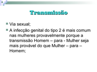 TransmissãoTransmissão
 Via sexual;
 A infecção genital do tipo 2 é mais comum
nas mulheres provavelmente porque a
transmissão Homem – para - Mulher seja
mais provável do que Mulher – para –
Homem;
 