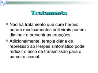 TratamentoTratamento
 Não há tratamento que cure herpes,
porem medicamentos anti virais podem
diminuir e prevenir as erupções.
 Adicionalmente, terapia diária de
repressão ao Herpes sintomático pode
reduzir o risco de transmissão para o
parceiro sexual.
 