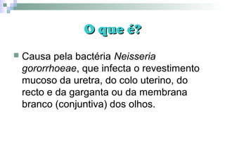 O que é?O que é?
 Causa pela bactéria Neisseria
gororrhoeae, que infecta o revestimento
mucoso da uretra, do colo uterino, do
recto e da garganta ou da membrana
branco (conjuntiva) dos olhos.
 