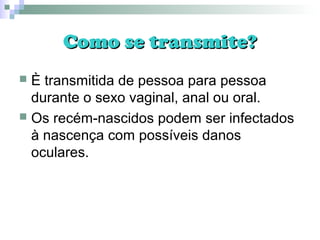 Como se transmite?Como se transmite?
 È transmitida de pessoa para pessoa
durante o sexo vaginal, anal ou oral.
 Os recém-nascidos podem ser infectados
à nascença com possíveis danos
oculares.
 
