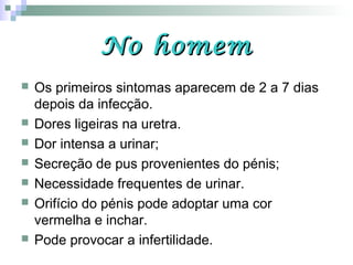 No homemNo homem
 Os primeiros sintomas aparecem de 2 a 7 dias
depois da infecção.
 Dores ligeiras na uretra.
 Dor intensa a urinar;
 Secreção de pus provenientes do pénis;
 Necessidade frequentes de urinar.
 Orifício do pénis pode adoptar uma cor
vermelha e inchar.
 Pode provocar a infertilidade.
 