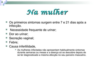 Na mulherNa mulher
 Os primeiros sintomas surgem entre 7 e 21 dias após a
infecção.
 Necessidade frequente de urinar;
 Dor ao urinar;
 Secreção vaginal;
 Febre;
 Causa infertilidade,
 As mulheres infectadas não apresentam habitualmente sintomas
durante semanas ou meses e a doença só se descobre depois de
se ter diagnosticado a mesma afecção no seu parceiro masculino.
 