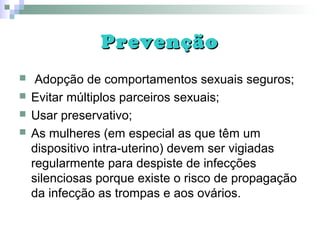 PrevençãoPrevenção
 Adopção de comportamentos sexuais seguros;
 Evitar múltiplos parceiros sexuais;
 Usar preservativo;
 As mulheres (em especial as que têm um
dispositivo intra-uterino) devem ser vigiadas
regularmente para despiste de infecções
silenciosas porque existe o risco de propagação
da infecção as trompas e aos ovários.
 
