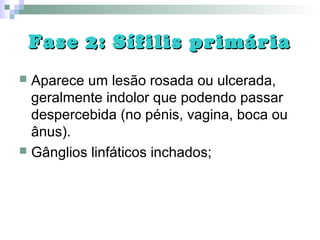Fase 2: Sífilis primáriaFase 2: Sífilis primária
 Aparece um lesão rosada ou ulcerada,
geralmente indolor que podendo passar
despercebida (no pénis, vagina, boca ou
ânus).
 Gânglios linfáticos inchados;
 