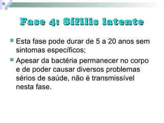 Fase 4: Sífilis latenteFase 4: Sífilis latente
 Esta fase pode durar de 5 a 20 anos sem
sintomas específicos;
 Apesar da bactéria permanecer no corpo
e de poder causar diversos problemas
sérios de saúde, não é transmissível
nesta fase.
 