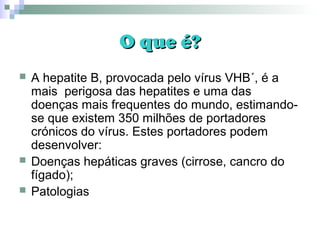 O que é?O que é?
 A hepatite B, provocada pelo vírus VHB´, é a
mais perigosa das hepatites e uma das
doenças mais frequentes do mundo, estimando-
se que existem 350 milhões de portadores
crónicos do vírus. Estes portadores podem
desenvolver:
 Doenças hepáticas graves (cirrose, cancro do
fígado);
 Patologias
 
