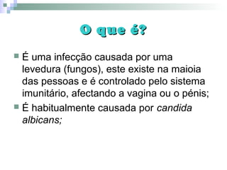 O que é?O que é?
 É uma infecção causada por uma
levedura (fungos), este existe na maioia
das pessoas e é controlado pelo sistema
imunitário, afectando a vagina ou o pénis;
 É habitualmente causada por candida
albicans;
 