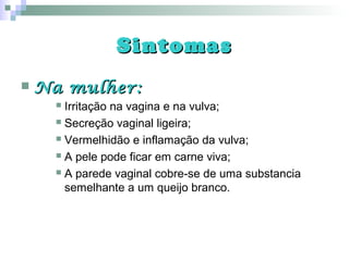 SintomasSintomas
 Na mulher:Na mulher:
 Irritação na vagina e na vulva;
 Secreção vaginal ligeira;
 Vermelhidão e inflamação da vulva;
 A pele pode ficar em carne viva;
 A parede vaginal cobre-se de uma substancia
semelhante a um queijo branco.
 