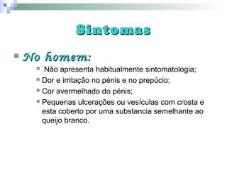 SintomasSintomas
 No homem:No homem:
 Não apresenta habitualmente sintomatologia;
 Dor e irritação no pénis e no prepúcio;
 Cor avermelhado do pénis;
 Pequenas ulcerações ou vesículas com crosta e
esta coberto por uma substancia semelhante ao
queijo branco.
 