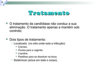 TratamentoTratamento
 O tratamento da candídiase não conduz a sua
eliminação. O tratamento apenas a mantém sob
controlo;
 Dois tipos de tratamento:
 Localizado (no sitio onde esta a infecção):
 Cremes;
 Óvulos para a vaginite;
 Líquidos;
 Pastilhas para se dissolver na boca.
 Sistémicos (actua em todo o corpo);
 