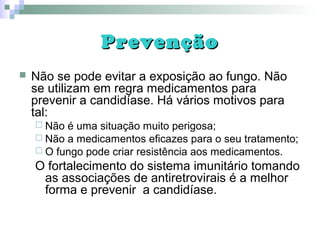 PrevençãoPrevenção
 Não se pode evitar a exposição ao fungo. Não
se utilizam em regra medicamentos para
prevenir a candidíase. Há vários motivos para
tal:
 Não é uma situação muito perigosa;
 Não a medicamentos eficazes para o seu tratamento;
 O fungo pode criar resistência aos medicamentos.
O fortalecimento do sistema imunitário tomando
as associações de antiretrovirais é a melhor
forma e prevenir a candidíase.
 