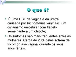 O que é?O que é?
 É uma DST da vagina e da uretra
causada por trichomonas vaginalis, um
organismo unicelular com flagelo
semelhante a um chicote;
 Os sintomas são mais frequentes entre as
mulheres. Cerca de 20% delas sofrem de
tricomoníase vaginal durante os seus
anos férteis.
 