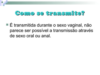 Como se transmite?Como se transmite?
 É transmitida durante o sexo vaginal, não
parece ser possível a transmissão através
de sexo oral ou anal.
 