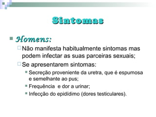 SintomasSintomas
 Homens:Homens:
Não manifesta habitualmente sintomas mas
podem infectar as suas parceiras sexuais;
Se apresentarem sintomas:
 Secreção proveniente da uretra, que é espumosa
e semelhante ao pus;
 Frequência e dor a urinar;
 Infecção do epidídimo (dores testiculares).
 