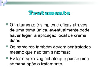 TratamentoTratamento
 O tratamento é simples e eficaz através
de uma toma única, eventualmente pode
haver lugar a aplicação local de creme
diário;
 Os parceiros também devem ser tratados
mesmo que não têm sintomas;
 Evitar o sexo vaginal ate que passe uma
semana após o tratamento.
 