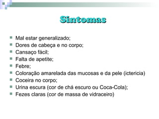 SintomasSintomas
 Mal estar generalizado;
 Dores de cabeça e no corpo;
 Cansaço fácil;
 Falta de apetite;
 Febre;
 Coloração amarelada das mucosas e da pele (ictericia)
 Coceira no corpo;
 Urina escura (cor de chá escuro ou Coca-Cola);
 Fezes claras (cor de massa de vidraceiro)
 