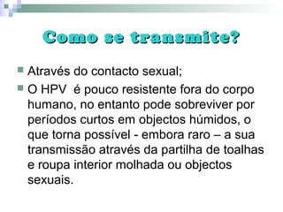 Como se transmite?Como se transmite?
 Através do contacto sexual;
 O HPV é pouco resistente fora do corpo
humano, no entanto pode sobreviver por
períodos curtos em objectos húmidos, o
que torna possível - embora raro – a sua
transmissão através da partilha de toalhas
e roupa interior molhada ou objectos
sexuais.
 