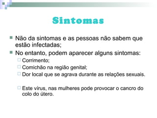 Sintomas
 Não da sintomas e as pessoas não sabem que
estão infectadas;
 No entanto, podem aparecer alguns sintomas:
 Corrimento;
 Comichão na região genital;
 Dor local que se agrava durante as relações sexuais.
 Este vírus, nas mulheres pode provocar o cancro do
colo do útero.
 