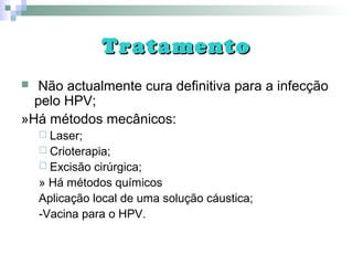 TratamentoTratamento
 Não actualmente cura definitiva para a infecção
pelo HPV;
»Há métodos mecânicos:
 Laser;
 Crioterapia;
 Excisão cirúrgica;
» Há métodos químicos
Aplicação local de uma solução cáustica;
-Vacina para o HPV.
 
