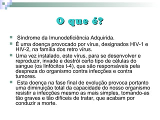 O que é?O que é?
 Síndrome da Imunodeficiência Adquirida.
 É uma doença provocado por vírus, designados HIV-1 e
HIV-2, na família dos retro vírus.
 Uma vez instalado, este vírus, para se desenvolver e
reproduzir, invade e destrói certo tipo de células do
sangue (os linfócitos t-4), que são responsáveis pela
despreza do organismo contra infecções e contra
tumores.
 Esta doença na fase final de evolução provoca portanto
uma diminuição total da capacidade do nosso organismo
resistir a infecções mesmo as mais simples, tomando-as
tão graves e tão difíceis de tratar, que acabam por
conduzir a morte.
 