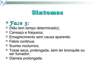 SintomasSintomas
 Fase 3:Fase 3:
 (Não tem tempo determinado);
 Cansaço e fraqueza;
 Emagrecimento sem causa aparente;
 Febre continua;
 Suores nocturnos;
 Tosse seca, prolongada, sem ter bronquite ou
ser fumador;
 Diarreia prolongada.
 