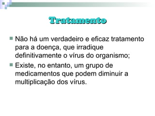 Tratamento Não há um verdadeiro e eficaz tratamento para a doença, que irradique definitivamente o vírus do organismo; Existe, no entanto, um grupo de medicamentos que podem diminuir a multiplicação dos vírus. 